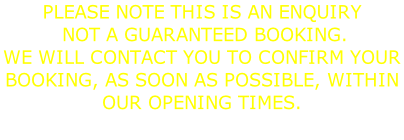 PLEASE NOTE THIS IS AN ENQUIRY  NOT A GUARANTEED BOOKING. WE WILL CONTACT YOU TO CONFIRM YOUR  BOOKING, AS SOON AS POSSIBLE, WITHIN OUR OPENING TIMES.